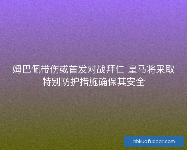 姆巴佩带伤或首发对战拜仁 皇马将采取特别防护措施确保其安全